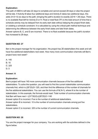 Explanation:
The path of ABEHJ will take 22 days to complete and cannot exceed 28 days or else the project
will be late. If Activity B takes four additional days and Activity E takes two additional days, this
adds (4+2= 6) six days to the path, bringing the path's duration to exactly (22+6 = 28) days. There
is no available float left for Activity D or H. Float or total float (TF) is the total amount of time that a
schedule activity may be delayed from its early start date without delaying the project finish date,
or violating a schedule constraint. It is calculated by using the critical path method technique and
determining the difference between the early finish dates and late finish dates.
Answer options B, C, and D are incorrect. There is no float available because the path's duration
has increased to 28 days.
QUESTION NO: 27
Ben is the project manager for his organization. His project has 26 stakeholders this week and will
have five additional stakeholders next week. How many more communication channels will Ben's
project have next week?
A. 140
B. 10
C. 325
D. 5
Answer: A
Explanation:
Ben's project will have 140 more communication channels because of the five additional
stakeholders. To solve the question, you will need to find the current stakeholder communication
channels first, which is (26*25)/2= 325, and then find the difference of the number of channels for
the five additional stakeholders. You can use the formula of N( N-1), where N is the number of
stakeholders. In this example, the formula would read: Total number of communication channels
that Ben will have next = ((31*30)/2)-((26*25)/2 =140
Answer option D is incorrect. Five is the number of additional stakeholders.
Answer option B is incorrect. 10 is the number of communication channels among just five
stakeholders.
Answer option C is incorrect. 325 is the number of current communication channels.
QUESTION NO: 28
You are the project manager for your company. You are working with the activities defined in the
figure below.
 