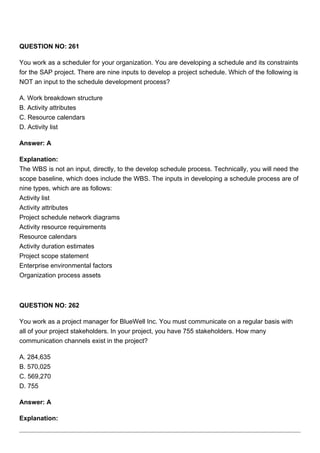 QUESTION NO: 261
You work as a scheduler for your organization. You are developing a schedule and its constraints
for the SAP project. There are nine inputs to develop a project schedule. Which of the following is
NOT an input to the schedule development process?
A. Work breakdown structure
B. Activity attributes
C. Resource calendars
D. Activity list
Answer: A
Explanation:
The WBS is not an input, directly, to the develop schedule process. Technically, you will need the
scope baseline, which does include the WBS. The inputs in developing a schedule process are of
nine types, which are as follows:
Activity list
Activity attributes
Project schedule network diagrams
Activity resource requirements
Resource calendars
Activity duration estimates
Project scope statement
Enterprise environmental factors
Organization process assets
QUESTION NO: 262
You work as a project manager for BlueWell Inc. You must communicate on a regular basis with
all of your project stakeholders. In your project, you have 755 stakeholders. How many
communication channels exist in the project?
A. 284,635
B. 570,025
C. 569,270
D. 755
Answer: A
Explanation:
 