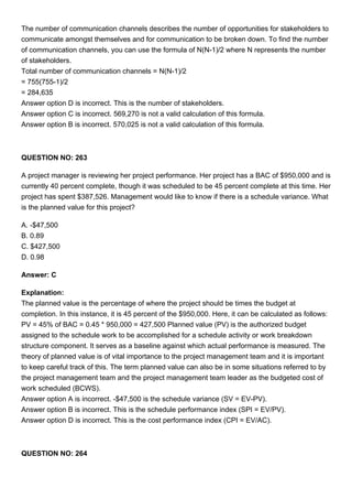 The number of communication channels describes the number of opportunities for stakeholders to
communicate amongst themselves and for communication to be broken down. To find the number
of communication channels, you can use the formula of N(N-1)/2 where N represents the number
of stakeholders.
Total number of communication channels = N(N-1)/2
= 755(755-1)/2
= 284,635
Answer option D is incorrect. This is the number of stakeholders.
Answer option C is incorrect. 569,270 is not a valid calculation of this formula.
Answer option B is incorrect. 570,025 is not a valid calculation of this formula.
QUESTION NO: 263
A project manager is reviewing her project performance. Her project has a BAC of $950,000 and is
currently 40 percent complete, though it was scheduled to be 45 percent complete at this time. Her
project has spent $387,526. Management would like to know if there is a schedule variance. What
is the planned value for this project?
A. -$47,500
B. 0.89
C. $427,500
D. 0.98
Answer: C
Explanation:
The planned value is the percentage of where the project should be times the budget at
completion. In this instance, it is 45 percent of the $950,000. Here, it can be calculated as follows:
PV = 45% of BAC = 0.45 * 950,000 = 427,500 Planned value (PV) is the authorized budget
assigned to the schedule work to be accomplished for a schedule activity or work breakdown
structure component. It serves as a baseline against which actual performance is measured. The
theory of planned value is of vital importance to the project management team and it is important
to keep careful track of this. The term planned value can also be in some situations referred to by
the project management team and the project management team leader as the budgeted cost of
work scheduled (BCWS).
Answer option A is incorrect. -$47,500 is the schedule variance (SV = EV-PV).
Answer option B is incorrect. This is the schedule performance index (SPI = EV/PV).
Answer option D is incorrect. This is the cost performance index (CPI = EV/AC).
QUESTION NO: 264
 