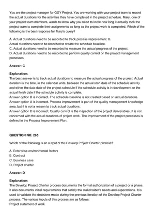 You are the project manager for GGY Project. You are working with your project team to record
the actual durations for the activities they have completed in the project schedule. Mary, one of
your project team members, wants to know why you need to know how long it actually took the
project team to complete their assignments as long as the project work is completed. Which of the
following is the best response for Mary's query?
A. Actual durations need to be recorded to track process improvement. B.
Actual durations need to be recorded to create the schedule baseline.
C. Actual durations need to be recorded to measure the actual progress of the project.
D. Actual durations need to be recorded to perform quality control on the project management
processes.
Answer: C
Explanation:
The best answer is to track actual durations to measure the actual progress of the project. Actual
duration is the time, in the calendar units, between the actual start date of the schedule activity
and either the data date of the project schedule if the schedule activity is in development or the
actual finish date if the schedule activity is complete.
Answer option B is incorrect. The schedule baseline is not created based on actual durations.
Answer option A is incorrect. Process improvement is part of the quality management knowledge
area, but it is not a reason to track actual durations.
Answer option D is incorrect. Quality control is the inspection of the project deliverables. It is not
concerned with the actual durations of project work. The improvement of the project processes is
defined in the Process Improvement Plan.
QUESTION NO: 265
Which of the following is an output of the Develop Project Charter process?
A. Enterprise environmental factors
B. Contract
C. Business case
D. Project charter
Answer: D
Explanation:
The Develop Project Charter process documents the formal authorization of a project or a phase.
It also documents initial requirements that satisfy the stakeholder's needs and expectations. It is
used to validate the decisions made during the previous iteration of the Develop Project Charter
process. The various inputs of this process are as follows:
Project statement of work
 