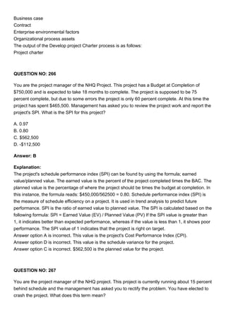 Business case
Contract
Enterprise environmental factors
Organizational process assets
The output of the Develop project Charter process is as follows:
Project charter
QUESTION NO: 266
You are the project manager of the NHQ Project. This project has a Budget at Completion of
$750,000 and is expected to take 18 months to complete. The project is supposed to be 75
percent complete, but due to some errors the project is only 60 percent complete. At this time the
project has spent $465,500. Management has asked you to review the project work and report the
project's SPI. What is the SPI for this project?
A. 0.97
B. 0.80
C. $562,500
D. -$112,500
Answer: B
Explanation:
The project's schedule performance index (SPI) can be found by using the formula; earned
value/planned value. The earned value is the percent of the project completed times the BAC. The
planned value is the percentage of where the project should be times the budget at completion. In
this instance, the formula reads: $450,000/562500 = 0.80. Schedule performance index (SPI) is
the measure of schedule efficiency on a project. It is used in trend analysis to predict future
performance. SPI is the ratio of earned value to planned value. The SPI is calculated based on the
following formula: SPI = Earned Value (EV) / Planned Value (PV) If the SPI value is greater than
1, it indicates better than expected performance, whereas if the value is less than 1, it shows poor
performance. The SPI value of 1 indicates that the project is right on target.
Answer option A is incorrect. This value is the project's Cost Performance Index (CPI).
Answer option D is incorrect. This value is the schedule variance for the project.
Answer option C is incorrect. $562,500 is the planned value for the project.
QUESTION NO: 267
You are the project manager of the NHQ project. This project is currently running about 15 percent
behind schedule and the management has asked you to rectify the problem. You have elected to
crash the project. What does this term mean?
 