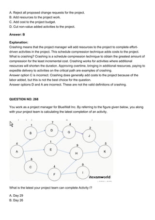 A. Reject all proposed change requests for the project.
B. Add resources to the project work.
C. Add cost to the project budget.
D. Cut non-value added activities to the project.
Answer: B
Explanation:
Crashing means that the project manager will add resources to the project to complete effort-
driven activities in the project. This schedule compression technique adds costs to the project.
What is crashing? Crashing is a schedule compression technique to obtain the greatest amount of
compression for the least incremental cost. Crashing works for activities where additional
resources will shorten the duration. Approving overtime, bringing in additional resources, paying to
expedite delivery to activities on the critical path are examples of crashing.
Answer option C is incorrect. Crashing does generally add costs to the project because of the
labor added, but this is not the best choice for the question.
Answer options D and A are incorrect. These are not the valid definitions of crashing.
QUESTION NO: 268
You work as a project manager for BlueWell Inc. By referring to the figure given below, you along
with your project team is calculating the latest completion of an activity.
What is the latest your project team can complete Activity I?
A. Day 29
B. Day 26
 