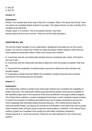 C. Day 25
D. Day 30
Answer: D
Explanation:
Activity I can actually take all the way to Day 30 to complete. Note in the figure that Activity I does
not need to be completed before Activity K can begin. This allows Activity I to take until Day 30 to
complete as its late finish.
Answer option C is incorrect. This is the earliest Activity I may finish.
Answer options B and A are incorrect. These are not the valid calculation.
QUESTION NO: 269
You are the project manager for your organization. Maagement has asked you for this current
project. You use the critical chain method to create the project network diagram rather than the
more traditional critical path method. What is the critical chain method?
A. It examines only the non-critical path activities that are considered near critical, if the float is
one day or less.
B. It examines only the critical path activities to determine when the project completion date may
be.
C. It examines the availability of needed project resources to determine when activities may
actually happen.
D. It generates a Gantt chart that reflects the availability of project resources and considers
working and non-working days for the project.
Answer: C
Explanation:
The critical chain method is similar to the critical path method, but it considers the availability of
project resources. The critical path method assumes that the project resources are available for
the identified project work in the sequence of the work as defined in the project network diagram.
The Critical Chain method is a project management technique in which schedule network analysis
is used for the purpose of modifying and determining a set of project schedules to account for
more inadequate than estimated project financial resources. This method tends to keep the
resources levelly loaded, but requires the resources to be flexible in their start times and to quickly
switch between tasks and task chains to keep the whole project on schedule. In the Critical Chain
method, projects are completed more rapidly and with better scheduling consistency.
Answer options B, A, and D are incorrect. These are not valid definitions for the critical chain
method.
 