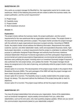 QUESTION NO: 270
Amy works as a project manager for BlueWell Inc. Her organization wants her to create a new
warehouse. Which of the following documents will she create to define the business needs, the
project justification, and the current requirements?
A. Project scope
B. Feasibility study
C. Project charter
D. Work breakdown structure
Answer: C
Explanation:
The project charter defines the business needs, the project justification, and the current
requirements for the new warehouse that an organization wants to create. The project charter is
the document that formally authorizes a project. The project charter provides the project manager
with the authority to apply organizational resources to project activities. According to PMBOK
Guide, the project charter should address the following information: Requirements that satisfy
customer, sponsor, and other stakeholder needs, wants and expectations Business needs, high-
level project description, or product requirements that the project is undertaken to address Project
purpose or justification Assigned Project Manager and authority level Summary milestone
schedule Stakeholder influences Functional organizations and their participation Organizational,
environmental and external assumptions Organizational, environmental and external constraints
Business case justifying the project, including return on investment Summary budget If required, it
also authorizes the next project phase, and updates the charter. The project manager should
always be assigned prior to the start of planning, and preferably while the project charter is being
developed.
Answer option A is incorrect. The decomposition of the project scope results in the project's Work
Breakdown Structure (WBS). The work packages of the WBS will help the project manager and
team create accurate time and cost estimates.
Answer option B is incorrect. The feasibility study is usually created before the project scope,
though not always. This document defines the likelihood of the project being able to reach its
objectives.
Answer option D is incorrect. The project scope defines all that the project should complete.
QUESTION NO: 271
You have 83 project stakeholders from all across your organization. Some of the stakeholders,
such as functional management, require weekly communication from you, while other
stakeholders, such as the end users, only need quarterly progress updates. Where can you record
this communication requirements based on your stakeholder analysis?
 