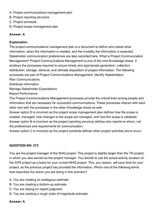 A. Project communications management plan
B. Project reporting structure
C. Project schedule
D. Project scope management plan
Answer: A
Explanation:
The project communications management plan is a document to define who needs what
information, when the information is needed, and the modality the information is expected.
Stakeholder communication preferences are also recorded here. What is Project Communication
Management? Project Communications Management is one of the nine Knowledge Areas. It
employs the processes required to ensure timely and appropriate generation, collection,
distribution, storage, retrieval, and ultimate disposition of project information. The following
processes are part of Project Communications Management: Identify Stakeholders
Plan Communications
Distribute information
Manage Stakeholder Expectations
Report Performance
The Project Communications Management processes provide the critical links among people and
information that are necessary for successful communications. These processes interact with each
other and with the processes in the other Knowledge Areas as well.
Answer option D is incorrect as the project scope management plan defines how the scope is
created, managed, how changes to the scope are managed, and how the scope is validated.
Answer option B is incorrect as the project reporting structure defines who reports to whom, not
the preferences and requirements for communication.
Answer option C is incorrect as the project schedule defines when project activities are to occur.
QUESTION NO: 272
You are the project manager of the NHQ project. This project is slightly larger than the TR project,
in which you also served as the project manager. You decide to use the actual activity duration of
the GTR project as a basis for your current NHQ project. This, you reason, will save time for your
project, as the previous project has provided the information. Which one of the following terms
best describes the action you are doing in this scenario?
A. You are creating an analogous estimate.
B. You are creating a bottom-up estimate.
C. You are relying on expert judgment.
D. You are creating a rough order of magnitude estimate.
Answer: A
 