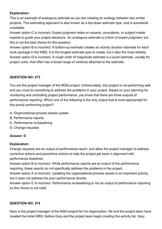 Explanation:
This is an example of analogous estimate as you are creating an analogy between two similar
projects. This estimating approach is also known as a top-down estimate type, and is somewhat
unreliable.
Answer option C is incorrect. Expert judgment relies on experts, consultants, or subject matter
experts to guide your project decisions. An analogous estimate is a form of expert judgment, but
this is not the best choice for this question.
Answer option B is incorrect. A bottom-up estimate creates an activity duration estimate for each
work package in the WBS. It is the longest estimate type to create, but it also the most reliable.
Answer option D is incorrect. A rough order of magnitude estimate is a quick estimate, usually for
project costs, that often has a broad range of variance attached to the estimate.
QUESTION NO: 273
You are the project manager of the MQQ project. Unfortunately, this project is not performing well
and you must do something to address the problems in your project. Based on your planning for
monitoring and controlling project performance, you know that there are three outputs of
performance reporting. Which one of the following is the only output that is most appropriate for
this poorly performing project?
A. Organizational process assets update
B. Performance reports
C. Performance re-baselining
D. Change requests
Answer: D
Explanation:
Change requests are an output of performance report, and allow the project manager to address
corrective actions and preventive actions to help the project get back in alignment with
performance baselines.
Answer option B is incorrect. While performance reports are an output of the performance
reporting, these reports do not specifically address the problems in the project.
Answer option A is incorrect. Updating the organizational process assets is an important activity,
but it does not address the poor performance directly.
Answer option C is incorrect. Performance re-baselining is not an output of performance reporting
so this choice is not valid.
QUESTION NO: 274
Gary is the project manager of the NGH project for his organization. He and the project team have
created the initial WBS. Before Gary and the project team begin creating the activity list, Gary
 