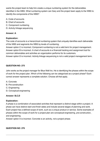 wants the project team to help him create a unique numbering system for the deliverables
identified in the WBS. What numbering system can Gary and the project team apply to the WBS to
identify the components of the WBS?
A. Code of accounts
B. Chart of accounts
C. Component numbering
D. Activity linkage sequencing
Answer: A
Explanation:
The code of accounts is a hierarchical numbering system that uniquely identifies each deliverable
of the WBS and segments the WBS by levels of numbering.
Answer option C is incorrect. Component numbering is not a valid term for project management.
Answer option B is incorrect. A chart of accounts is a financial tracking and assignment tool for
common deliverables and activities an organization performs for its customers.
Answer option D is incorrect. Activity linkage sequencing is not a valid project management term.
QUESTION NO: 275
John works as the project manager for Blue Well Inc. He is identifying the phases within the scope
of work for the project plan. Which of the following can be categorized as a project phase? Each
correct answer represents a complete solution. Choose all that apply.
A. Concrete
B. Pre-construction
C. Engineering
D. Conceptual engineering
Answer: B,C,D
Explanation:
A phase is a combination of associated activities that represent a distinct stage within a project. A
phase can have distinct start and finish dates and include several stages of planning and work.
Each project has a defined scope of work, such as a unique product or service. Some examples of
phases within the scope of work for a project plan are conceptual engineering, pre-construction,
and engineering.
Answer option A is incorrect. Concrete is an activity, not a project phase.
QUESTION NO: 276
 