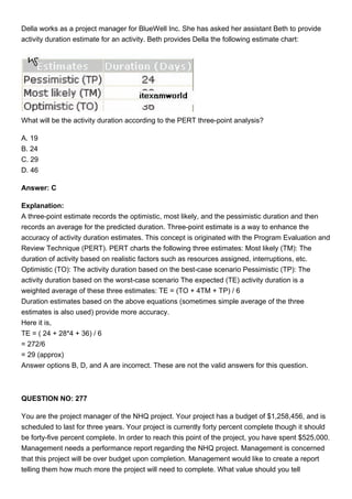 Della works as a project manager for BlueWell Inc. She has asked her assistant Beth to provide
activity duration estimate for an activity. Beth provides Della the following estimate chart:
What will be the activity duration according to the PERT three-point analysis?
A. 19
B. 24
C. 29
D. 46
Answer: C
Explanation:
A three-point estimate records the optimistic, most likely, and the pessimistic duration and then
records an average for the predicted duration. Three-point estimate is a way to enhance the
accuracy of activity duration estimates. This concept is originated with the Program Evaluation and
Review Technique (PERT). PERT charts the following three estimates: Most likely (TM): The
duration of activity based on realistic factors such as resources assigned, interruptions, etc.
Optimistic (TO): The activity duration based on the best-case scenario Pessimistic (TP): The
activity duration based on the worst-case scenario The expected (TE) activity duration is a
weighted average of these three estimates: TE = (TO + 4TM + TP) / 6
Duration estimates based on the above equations (sometimes simple average of the three
estimates is also used) provide more accuracy.
Here it is,
TE = ( 24 + 28*4 + 36) / 6
= 272/6
= 29 (approx)
Answer options B, D, and A are incorrect. These are not the valid answers for this question.
QUESTION NO: 277
You are the project manager of the NHQ project. Your project has a budget of $1,258,456, and is
scheduled to last for three years. Your project is currently forty percent complete though it should
be forty-five percent complete. In order to reach this point of the project, you have spent $525,000.
Management needs a performance report regarding the NHQ project. Management is concerned
that this project will be over budget upon completion. Management would like to create a report
telling them how much more the project will need to complete. What value should you tell
 
