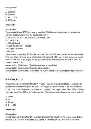 management?
A. $566,305
B. $787,504
C. $1,312,504
D. $733,456
Answer: B
Explanation:
The project will need $787,504 more to complete. This formula, the estimate to complete, is
estimate at completion minus the actual costs. Here,
CPI = EV/AC =(0.40*1,258,456)/525000= 0.95882, and
ETC = EAC - AC
= (BAC/CPI) - AC
=(1,258,456/0.95882) - 525000
= 1,312,504- 525000
= 787,504
The estimate to complete (ETC) is the expected cost needed to complete all the remaining work
for a scheduled activity, a group of activities, or the project. ETC helps project managers predict
what the final cost of the project will be upon completion. The formula for the ETC is EAC- AC.
The EAC is BAC/CPI.
Answer option C is incorrect. This is the estimate at completion.
Answer option A is incorrect. This is the planned value.
Answer option D is incorrect. This is not a valid value based on the current project performance.
QUESTION NO: 278
You are the project manager of the NHA Project. This project is expected to last one year with
quarterly milestones throughout the year. Your project is supposed to be at the third milestone
today, but you are likely to be only 60 percent complete. Your project has a BAC of $745,000 and
you have spent $440,000 of the budget-to-date. What is your schedule variance for this project?
A. $11,667
B. 1.02
C. $7,000
D. $-111,750
Answer: D
Explanation:
The schedule variance is found by subtracting the planned value from the earned value. In this
instance, it is $447,000 minus $558,750. Schedule variance (SV) is a measure of schedule
 