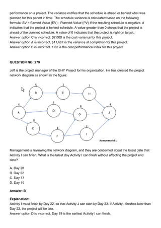 performance on a project. The variance notifies that the schedule is ahead or behind what was
planned for this period in time. The schedule variance is calculated based on the following
formula: SV = Earned Value (EV) - Planned Value (PV) If the resulting schedule is negative, it
indicates that the project is behind schedule. A value greater than 0 shows that the project is
ahead of the planned schedule. A value of 0 indicates that the project is right on target.
Answer option C is incorrect. $7,000 is the cost variance for this project.
Answer option A is incorrect. $11,667 is the variance at completion for this project.
Answer option B is incorrect. 1.02 is the cost performance index for this project.
QUESTION NO: 279
Jeff is the project manager of the GHY Project for his organization. He has created the project
network diagram as shown in the figure:
Management is reviewing the network diagram, and they are concerned about the latest date that
Activity I can finish. What is the latest day Activity I can finish without affecting the project end
date?
A. Day 20
B. Day 22
C. Day 17
D. Day 19
Answer: B
Explanation:
Activity I must finish by Day 22, so that Activity J can start by Day 23. If Activity I finishes later than
Day 22, the project will be late.
Answer option D is incorrect. Day 19 is the earliest Activity I can finish.
 