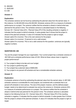 B. -$48,654
C. -$225,000
D. 0.98
Answer: C
Explanation:
The schedule variance can be found by subtracting the planned value from the earned value. In
this instance, it is $2,025,000 minus $2,250,000. Schedule variance (SV) is a measure of schedule
performance on a project. The variance notifies that the schedule is ahead or behind what was
planned for this period in time. The schedule variance is calculated based on the following
formula: SV = Earned Value (EV) - Planned Value (PV) If the resulting schedule is negative, it
indicates that the project is behind schedule. A value greater than 0 shows that the project is
ahead of the planned schedule. A value of 0 indicates that the project is right on target.
Answer option B is incorrect. This is the cost variance for the project.
Answer option A is incorrect. 10 percent is not a valid answer.
Answer option D is incorrect. This is not a valid variance for this question; variances are typically
negative numbers.
QUESTION NO: 282
You are the project manager for your organization. Your current project has a schedule variance of
-$37,500 and a schedule performance index of 0.94. What do these values mean in regard to
project performance?
A. Your project is likely to be late and over budget.
B. Your project is performing well.
C. Your project has a planned value of $600,000.
D. Your project is six percent off schedule and has a considerable schedule variance.
Answer: D
Explanation:
A schedule variance is found by subtracting the planned value from the earned value. A -$37,500
schedule variance is considerable for most projects, but combined with a schedule that is six
percent off schedule is more serious. The size of the project, however, and the defined project
budget, needs to be determined to evaluate how serious the variance is. Schedule variance (SV)
is a measure of schedule performance on a project. The variance notifies that the schedule is
ahead or behind what was planned for this period in time. The schedule variance is calculated
based on the following formula: SV = Earned Value (EV) - Planned Value (PV) If the resulting
schedule is negative, it indicates that the project is behind schedule. A value greater than 0 shows
that the project is ahead of the planned schedule. A value of 0 indicates that the project is right on
target.
 