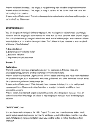 Answer option B is incorrect. This project is not performing well based on the given information.
Answer option A is incorrect. This project is likely to be late, but we do not know how costs are
performing in this question.
Answer option C is incorrect. There is not enough information to determine how well the project is
performing from this answer.
QUESTION NO: 283
You are the project manager for the NHQ project. The management has reminded you that you
must not allocate any project team member for more than 25 hours per work week on your project.
This policy is because your organization is in a weak matrix and the project team members are on
several projects at once within the organization. The 25-hour limit per resource is an example of
which one of the following?
A. Expert judgment
B. Enterprise environmental factor
C. Resource limitation
D. Organizational process asset
Answer: B
Explanation:
The limit on each work is an organizational policy for each project. Policies, rules, and
organizational requirements are the enterprise environmental factors.
Answer option D is incorrect. Organizational process assets are things that have been created for
the project manager, such as software, templates, guidelines, and other resources that will assist
the project manager in completing the project.
Answer option C is incorrect. While this could be a resource limitation, it is not a valid project
management term. Resource leveling heuristics or a project constraint would have been
acceptable answers.
Answer option A is incorrect. Expert judgment happens, when the project manager relies on
someone with more knowledge on a topic to help the project manager make the best project
decision.
QUESTION NO: 284
You are the project manager of the HGH Project. Thomas, your project sponsor, asked you to
submit status reports every week, but now he wants you to submit the status reports every other
week. What project management plan would you need to update to reflect this change from
Thomas?
 