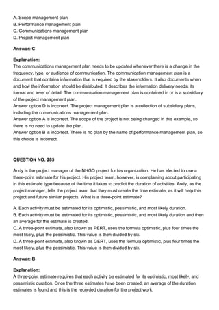 A. Scope management plan
B. Performance management plan
C. Communications management plan
D. Project management plan
Answer: C
Explanation:
The communications management plan needs to be updated whenever there is a change in the
frequency, type, or audience of communication. The communication management plan is a
document that contains information that is required by the stakeholders. It also documents when
and how the information should be distributed. It describes the information delivery needs, its
format and level of detail. The communication management plan is contained in or is a subsidiary
of the project management plan.
Answer option D is incorrect. The project management plan is a collection of subsidiary plans,
including the communications management plan.
Answer option A is incorrect. The scope of the project is not being changed in this example, so
there is no need to update the plan.
Answer option B is incorrect. There is no plan by the name of performance management plan, so
this choice is incorrect.
QUESTION NO: 285
Andy is the project manager of the NHGQ project for his organization. He has elected to use a
three-point estimate for his project. His project team, however, is complaining about participating
in this estimate type because of the time it takes to predict the duration of activities. Andy, as the
project manager, tells the project team that they must create the time estimate, as it will help this
project and future similar projects. What is a three-point estimate?
A. Each activity must be estimated for its optimistic, pessimistic, and most likely duration.
B. Each activity must be estimated for its optimistic, pessimistic, and most likely duration and then
an average for the estimate is created.
C. A three-point estimate, also known as PERT, uses the formula optimistic, plus four times the
most likely, plus the pessimistic. This value is then divided by six.
D. A three-point estimate, also known as GERT, uses the formula optimistic, plus four times the
most likely, plus the pessimistic. This value is then divided by six.
Answer: B
Explanation:
A three-point estimate requires that each activity be estimated for its optimistic, most likely, and
pessimistic duration. Once the three estimates have been created, an average of the duration
estimates is found and this is the recorded duration for the project work.
 