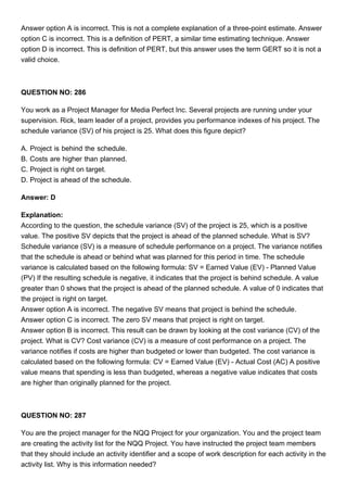 Answer option A is incorrect. This is not a complete explanation of a three-point estimate. Answer
option C is incorrect. This is a definition of PERT, a similar time estimating technique. Answer
option D is incorrect. This is definition of PERT, but this answer uses the term GERT so it is not a
valid choice.
QUESTION NO: 286
You work as a Project Manager for Media Perfect Inc. Several projects are running under your
supervision. Rick, team leader of a project, provides you performance indexes of his project. The
schedule variance (SV) of his project is 25. What does this figure depict?
A. Project is behind the schedule.
B. Costs are higher than planned.
C. Project is right on target.
D. Project is ahead of the schedule.
Answer: D
Explanation:
According to the question, the schedule variance (SV) of the project is 25, which is a positive
value. The positive SV depicts that the project is ahead of the planned schedule. What is SV?
Schedule variance (SV) is a measure of schedule performance on a project. The variance notifies
that the schedule is ahead or behind what was planned for this period in time. The schedule
variance is calculated based on the following formula: SV = Earned Value (EV) - Planned Value
(PV) If the resulting schedule is negative, it indicates that the project is behind schedule. A value
greater than 0 shows that the project is ahead of the planned schedule. A value of 0 indicates that
the project is right on target.
Answer option A is incorrect. The negative SV means that project is behind the schedule.
Answer option C is incorrect. The zero SV means that project is right on target.
Answer option B is incorrect. This result can be drawn by looking at the cost variance (CV) of the
project. What is CV? Cost variance (CV) is a measure of cost performance on a project. The
variance notifies if costs are higher than budgeted or lower than budgeted. The cost variance is
calculated based on the following formula: CV = Earned Value (EV) - Actual Cost (AC) A positive
value means that spending is less than budgeted, whereas a negative value indicates that costs
are higher than originally planned for the project.
QUESTION NO: 287
You are the project manager for the NQQ Project for your organization. You and the project team
are creating the activity list for the NQQ Project. You have instructed the project team members
that they should include an activity identifier and a scope of work description for each activity in the
activity list. Why is this information needed?
 