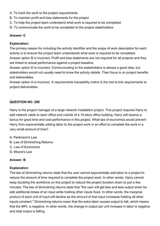 A. To track the work to the project requirements
B. To maintain profit and loss statements for the project
C. To help the project team understand what work is required to be completed
D. To communicate the work to be completed to the project stakeholders
Answer: C
Explanation:
The primary reason for including the activity identifier and the scope of work description for each
activity is to ensure the project team understands what work is required to be completed.
Answer option B is incorrect. Profit and loss statements are not required for all projects and they
are linked to actual performance against a project baseline.
Answer option D is incorrect. Communicating to the stakeholders is always a good idea, but
stakeholders would not usually need to know the activity details. Their focus is on project benefits
and deliverables.
Answer option A is incorrect. A requirements traceability matrix is the tool to link requirements to
project deliverables.
QUESTION NO: 288
Harry is the project manager of a large network installation project. This project requires Harry to
add network cable to each office and cubicle of a 14-story office building. Harry will receive a
bonus for good time and cost performance in this project. What law of economics would prevent
Harry from exponentially adding labor to the project work in an effort to complete the work in a
very small amount of time?
A. Parkinson's Law
B. Law of Diminishing Returns
C. Law of Economics
D. Moore's Law
Answer: B
Explanation:
The law of diminishing returns state that the user cannot exponentially add labor to a project to
reduce the amount of time required to complete the project work. In other words, Harry cannot
keep doubling the workforce on this project to reduce the project duration down to just a few
minutes. The law of diminishing returns state that "the user will get less and less output when he
add additional doses of an input while holding other inputs fixed. In other words, the marginal
product of each unit of input will decline as the amount of that input increases holding all other
inputs constant." Diminishing returns mean that the extra labor causes output to fall, which means
that the MPL is negative. In other words, the change in output per unit increase in labor is negative
and total output is falling.
 