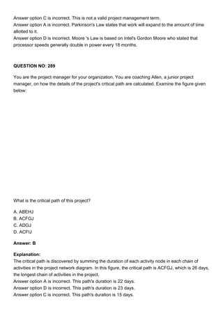Answer option C is incorrect. This is not a valid project management term.
Answer option A is incorrect. Parkinson's Law states that work will expand to the amount of time
allotted to it.
Answer option D is incorrect. Moore 's Law is based on Intel's Gordon Moore who stated that
processor speeds generally double in power every 18 months.
QUESTION NO: 289
You are the project manager for your organization. You are coaching Allen, a junior project
manager, on how the details of the project's critical path are calculated. Examine the figure given
below:
What is the critical path of this project?
A. ABEHJ
B. ACFGJ
C. ADGJ
D. ACFIJ
Answer: B
Explanation:
The critical path is discovered by summing the duration of each activity node in each chain of
activities in the project network diagram. In this figure, the critical path is ACFGJ, which is 26 days,
the longest chain of activities in the project.
Answer option A is incorrect. This path's duration is 22 days.
Answer option D is incorrect. This path's duration is 23 days.
Answer option C is incorrect. This path's duration is 15 days.
 