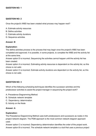 QUESTION NO: 1
QUESTION NO: 2
Once the project's WBS has been created what process may happen next?
A. Estimate activity resources
B. Define activities
C. Estimate activity durations
D. Sequence activities
Answer: B
Explanation:
The define activities process is the process that may begin once the project's WBS has been
completed and approved. It is possible, in some projects, to complete the WBS and the activity list
at the same time.
Answer option D is incorrect. Sequencing the activities cannot happen until the activity list has
been created.
Answer option A is incorrect. Estimating activity resources is dependent on the activity list, so this
choice is not valid.
Answer option C is incorrect. Estimate activity durations are dependent on the activity list, so this
choice is not valid.
QUESTION NO: 3
Which of the following scheduling techniques identifies the successor activities and the
predecessor activities to assist the project manager in sequencing the project work?
A. Precedence Diagramming Method
B. Schedule network template
C. Dependency determination
D. Activity on the Node
Answer: A
Explanation:
The Precedence Diagramming Method uses both predecessors and successors as nodes in the
project network diagram. The PDM approach is the most common network diagram approach
used.
Answer option C is incorrect. Dependency determination identifies the order of the project work.
Answer option B is incorrect. The schedule network template is a tool that uses a previous project
 