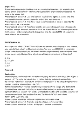 Explanation:
The cabinet procurement and delivery must be completed by December 1. By scheduling the
activity to finish on December 1 with minus 45 days lead time for procurement, the cabinets will
arrive by the needed date.
Answer option A is incorrect. Lead time is always negative time, lag time is positive time. This
choice would cause the cabinets to not arrive until 45 days after December 1.
Answer option D is incorrect. This choice would cause the cabinets to arrive on December 15
when the floors are to be installed.
Answer option B is incorrect. This choice is not the best answer because it does not necessarily
account for holidays, weekends, or other factors in the project calendar. By scheduling the cabinet
for December 1 and working backwards through lead time, the project's PMIS will account for
these breaks in the project work.
QUESTION NO: 30
Your project has a BAC of $750,000 and is 75 percent complete. According to your plan, however,
your project should actually be 80 percent complete. You have spent $575,000 of your project
budget to reach this point and you are worried about the project not being able to complete based
on your current project budget. What is the to-complete performance index for this project?
A. 0.98
B. -$16,677
C. 1.07
D. 0.94
Answer: C
Explanation:
The to-complete performance index can be found by using the formula (BAC-EV) /( BAC-AC) for a
value of 1.07. The higher the value is from 1, the less likely the project will meet the BAC.
To-complete Performance Index (TCPI) is the measured projection of the anticipated performance
required to achieve either the BAC or the EAC.
TCPI indicates the future required cost efficiency needed to achieve a target EAC (Estimate At
Complete).Once approved, the EAC supersedes the BAC as the cost performance goal. Any
significant difference between TCPI and the CPI needed to meet the EAC should be accounted for
by management in their forecast of the final cost. The formula for TCPI is as follows:
TCPI = {(BAC-EV) /( BAC-AC)}
Answer option A is incorrect. 0.98 is the project's cost performance index.
Answer option D is incorrect. This is the project's schedule performance index.
Answer option B is incorrect. -$16,667 is the project's variance at completion.
 