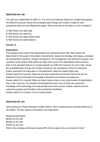 QUESTION NO: 290
You work as a stakeholder for ABC Inc. You are on an important feature of a project that appears
too difficult to execute. Issues like acceptable type of bugs and number of bugs for user
acceptance seem to have affected the project. What is the rate of risk factor in such a situation?
A. Risk factors are rated high.
B. Risk factors are rated low.
C. Risk factors are rated medium-high.
D. Risk factors are rated medium.
Answer: A
Explanation:
This happens when most of the stakeholders are concerned about risks. Risk factors are
determined for the scope of the project, requirements, design and strategy, technology, processes
(for development, payment, change management, risk management, and closing the project), and
conditions of the project. Risk factors are high when most of the stakeholders have concerns.
Even if one important feature of a project appears too difficult to execute, the risk is high. Issues
like acceptable type of bugs and number of bugs for user acceptance, terms for closing the
project, payments not being clear or misunderstood, make the project highly risky.
Answer option B is incorrect. Risks are low when issues like the format of the forms are not
finalized but the functionality is thoroughly understood and solutions are approved.
Answer option D is incorrect. Risks are rated medium when a very small number of stakeholders
have a few concerns. For example, the development team may not have very advanced
knowledge of the technology but could provide some work around. Another could be that the
customer's people cannot finalize a few unimportant workflows.
Answer option C is incorrect. It is an invalid answer.
QUESTION NO: 291
Jenny works as a Project Manager for Blue Well Inc. She is measuring the schedule efficiency of
her project. The key values are provided in the table below:
MeasurementsValues
BCWP (or EV) 425
BCWS (or PV) 400
ACWP (or AC) 510
What is the schedule performance index (SPI) of the project at the current point of time?
 