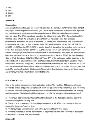 A. 1.082
B. 0.88
C. 1.0625
D. 0.96
Answer: C
Explanation:
According to the question, you are required to calculate the schedule performance index (SPI) of
the project. Schedule performance index (SPI) is the measure of schedule efficiency on a project.
It is used in trend analysis to predict future performance. SPI is the ratio of earned value to
planned value. The SPI is calculated based on the following formula: SPI = Earned Value (EV) /
Planned Value (PV) If the SPI value is greater than 1, it indicates better than expected
performance, whereas if the value is less than 1, it shows poor performance. The SPI value of 1
indicates that the project is right on target. Here, SPI is calculated as follows: SPI = EV / PV =
425/400 = 1.0625 As the SPI (1.0625) is greater than 1, it shows that the schedule performance is
better than expected. What is BCWP (or EV)? Budgeted cost of work performed (BCWP) or
Earned Value (EV) is the value of completed work. It is the budgeted amount for the work actually
completed on the schedule activity during a given time period. What is BCWS (or PV)? Budgeted
Cost of Work Scheduled (BCWS) or Planned Value (PV) is the authorized budget assigned to the
scheduled work to be accomplished for a schedule activity or Work Breakdown Structure (WBS)
component. What is ACWP (or AC)? Actual cost of work performed (ACWP) or Actual Cost (AC) is
the total costs actually incurred and recorded in accomplishing work performed during a given time
period for a schedule activity. It is the cost of the work to date, including direct and indirect costs.
AC is money that has actually been expended to date.
QUESTION NO: 292
Fred is the project manager of a hotel restoration project. The hotel has 456 rooms. All rooms
need to be primed and painted. Before each room can be painted, the primer must cure for twenty-
four hours. Fred has arranged these tasks with a finish to start relationship between the priming
and the painting. What else should Fred do to account for the twenty-four hours of cure time?
A. Fred should add twenty-four hours of lead time to each of the 456 rooms painting activity to
account for the primer's curing time.
B. Fred should add twenty-four hours of lag time to each of the 456 rooms painting activity to
account for the primer's curing time.
C. Fred should add an intermediary task with a duration of twenty-four hours.
D. Fred should schedule all 456 hotels rooms to be primed first and then schedule all 456 rooms
to be painted to ensure time for the curing.
Answer: B
 