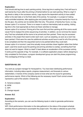 Explanation:
Fred should add lag time to each painting activity. Since lag time is waiting time, Fred will have to
wait twenty-four hours after the priming is finished before he can start painting. What is a lag? A
lag directs a delay in the successor activity. Lags require the dependent activity to have added
either to the start date or to the finish date of the activity. For example, in a project of making
radio-controlled airplanes, after applying glue and pasting stickers, it requires twenty-four hours to
dry the glue. Any activity can be started after that only. This period, of twenty-four hours, is a lag.
Answer option C is incorrect. There is no reason to add an intermediary task as waiting. Adding
lag time is the most appropriate as there are fewer activities to manage.
Answer option D is incorrect. Priming all of the room first and then painting all of the rooms would
cause Fred to readjust the entire sequencing of activities. In addition, we do not know the reason
why Fred has scheduled all the rooms to be primed and then painted. There may be successor
activities in the project that need to enter each room, such as carpeting, as soon as a room has
been painted. If that were the case the additional activities would have to wait for all of the priming
to be completed and then the sequential rooms to be painted before they could start.
Answer option A is incorrect. Lead time actually moves activities closer together rather than farther
apart. Lead time would cause the painting and priming activities to overlap, something that Fred
does not want to happen. What is a lead? A lead allows an acceleration of the successor activity.
It works just the opposite of lag. For example, in a software application project, before designing is
fully completed for first phase, a program development group can start this phase programming.
This overlapping of timing is a lead.
QUESTION NO: 293
You work as a project manager for Honeywell Inc. You have been distributing performance
information, including status reports, progress measurement, and forecasts to various
stakeholders. A trainee of this company wants to know what are the inputs for generating
performance reports. Which of the following are the necessary inputs? Each correct answer
represents a part of the solution. Choose two.
A. Variance analysis
B. WPM
C. WPI
D. Change request
Answer: B,C
Explanation:
According to the scenario, you can use the following inputs in order to generate performance
reports:
WPI: Work performance information is the data gathered on the status of the project schedule
activities that are performed to accomplish the project work. This data is collected as part of the
 