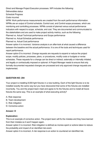 Direct and Manage Project Execution processes. WPI includes the following:
Deliverables status
Schedule Progress
Costs incurred
WPM: Work performance measurements are created from the work performance information.
WPMs are an output of Control schedule, Control cost, and Control scope processes, which are
monitoring and controlling processes. WPMs consist of planned versus actual performance
indicators with respect to scope, schedule, and cost. They are documented and communicated to
the stakeholders and are used to make project activity metrics, such as the following:
Planned vs. Actual Technical performance and Scope performance
Planned vs. Actual Schedule performance
Planned vs. Actual Cost performance
Answer option A is incorrect. Variance analysis is an after-look at what caused a difference
between the baseline and the actual performance. It is one of the tools and techniques used for
report performance.
Answer option D is incorrect. Change requests are requests to expand or reduce the project
scope, modify policies, processes, plans, or procedures, modify costs or budgets or revise
schedules. These requests for a change can be direct or indirect, externally or internally initiated,
and legally or contractually imposed or optional. A Project Manager needs to ensure that only
formally documented requested changes are processed and only approved change requests are
implemented.
QUESTION NO: 294
Your project is installing 8,000 light fixtures in a new building. Each of the light fixtures is to be
installed exactly the same way but you have discovered that some of the fixtures are installed
incorrectly. You and the project team meet and agree to fix the fixtures and to install all future
fixtures the same way. This is an example of what executing activity?
A. Risk response
B. Team development
C. Risk mitigation
D. Corrective action
Answer: D
Explanation:
This is an example of corrective action. The project team will fix the mistake and they have learned
from their mistake so it won't happen again.
Answer option C is incorrect. Risk mitigation is defined as monies spent or actions taken to reduce
the probability and impact of an identified risk event.
Answer option A is incorrect. A risk response is an action to counteract an identified risk.
 