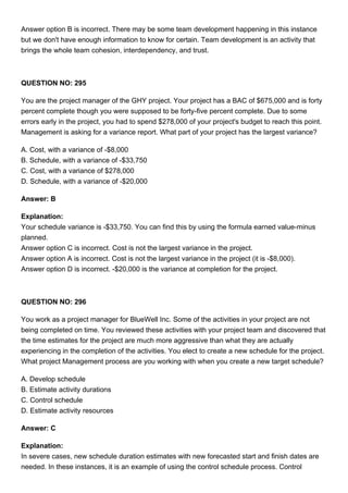 Answer option B is incorrect. There may be some team development happening in this instance
but we don't have enough information to know for certain. Team development is an activity that
brings the whole team cohesion, interdependency, and trust.
QUESTION NO: 295
You are the project manager of the GHY project. Your project has a BAC of $675,000 and is forty
percent complete though you were supposed to be forty-five percent complete. Due to some
errors early in the project, you had to spend $278,000 of your project's budget to reach this point.
Management is asking for a variance report. What part of your project has the largest variance?
A. Cost, with a variance of -$8,000
B. Schedule, with a variance of -$33,750
C. Cost, with a variance of $278,000
D. Schedule, with a variance of -$20,000
Answer: B
Explanation:
Your schedule variance is -$33,750. You can find this by using the formula earned value-minus
planned.
Answer option C is incorrect. Cost is not the largest variance in the project.
Answer option A is incorrect. Cost is not the largest variance in the project (it is -$8,000).
Answer option D is incorrect. -$20,000 is the variance at completion for the project.
QUESTION NO: 296
You work as a project manager for BlueWell Inc. Some of the activities in your project are not
being completed on time. You reviewed these activities with your project team and discovered that
the time estimates for the project are much more aggressive than what they are actually
experiencing in the completion of the activities. You elect to create a new schedule for the project.
What project Management process are you working with when you create a new target schedule?
A. Develop schedule
B. Estimate activity durations
C. Control schedule
D. Estimate activity resources
Answer: C
Explanation:
In severe cases, new schedule duration estimates with new forecasted start and finish dates are
needed. In these instances, it is an example of using the control schedule process. Control
 
