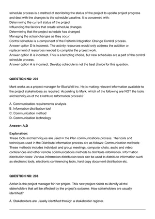 schedule process is a method of monitoring the status of the project to update project progress
and deal with the changes to the schedule baseline. It is concerned with:
Determining the current status of the project
Influencing the factors that create schedule changes
Determining that the project schedule has changed
Managing the actual changes as they occur
Control schedule is a component of the Perform Integration Change Control process.
Answer option D is incorrect. The activity resources would only address the addition or
replacement of resources needed to complete the project work.
Answer option B is incorrect. This is a tempting choice, but new schedules are a part of the control
schedule process.
Answer option A is incorrect. Develop schedule is not the best choice for this question.
QUESTION NO: 297
Mark works as a project manager for BlueWell Inc. He is making relevant information available to
the project stakeholders as required. According to Mark, which of the following are NOT the tools
and techniques of the Distribute Information process?
A. Communication requirements analysis
B. Information distribution tool
C. Communication method
D. Communication technology
Answer: A,D
Explanation:
These tools and techniques are used in the Plan communications process. The tools and
techniques used in the Distribute information process are as follows: Communication methods:
These methods includes individual and group meetings, computer chats, audio and video
conferences and other remote communications methods to distribute information. Information
distribution tools: Various information distribution tools can be used to distribute information such
as electronic tools, electronic conferencing tools, hard copy document distribution etc.
QUESTION NO: 298
Adrian is the project manager for her project. This new project needs to identify all the
stakeholders that will be affected by the project's outcome. How stakeholders are usually
identified?
A. Stakeholders are usually identified through a stakeholder register.
 