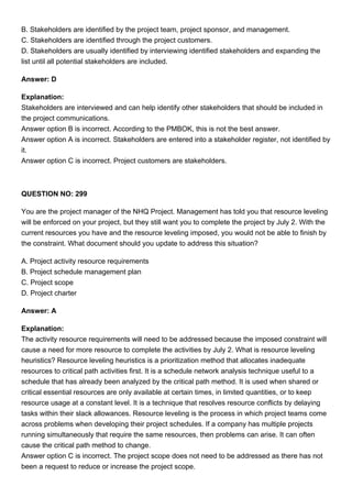 B. Stakeholders are identified by the project team, project sponsor, and management.
C. Stakeholders are identified through the project customers.
D. Stakeholders are usually identified by interviewing identified stakeholders and expanding the
list until all potential stakeholders are included.
Answer: D
Explanation:
Stakeholders are interviewed and can help identify other stakeholders that should be included in
the project communications.
Answer option B is incorrect. According to the PMBOK, this is not the best answer.
Answer option A is incorrect. Stakeholders are entered into a stakeholder register, not identified by
it.
Answer option C is incorrect. Project customers are stakeholders.
QUESTION NO: 299
You are the project manager of the NHQ Project. Management has told you that resource leveling
will be enforced on your project, but they still want you to complete the project by July 2. With the
current resources you have and the resource leveling imposed, you would not be able to finish by
the constraint. What document should you update to address this situation?
A. Project activity resource requirements
B. Project schedule management plan
C. Project scope
D. Project charter
Answer: A
Explanation:
The activity resource requirements will need to be addressed because the imposed constraint will
cause a need for more resource to complete the activities by July 2. What is resource leveling
heuristics? Resource leveling heuristics is a prioritization method that allocates inadequate
resources to critical path activities first. It is a schedule network analysis technique useful to a
schedule that has already been analyzed by the critical path method. It is used when shared or
critical essential resources are only available at certain times, in limited quantities, or to keep
resource usage at a constant level. It is a technique that resolves resource conflicts by delaying
tasks within their slack allowances. Resource leveling is the process in which project teams come
across problems when developing their project schedules. If a company has multiple projects
running simultaneously that require the same resources, then problems can arise. It can often
cause the critical path method to change.
Answer option C is incorrect. The project scope does not need to be addressed as there has not
been a request to reduce or increase the project scope.
 