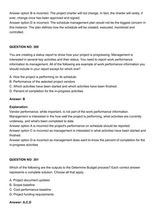 Answer option B is incorrect. The project charter will not change. In fact, the charter will rarely, if
ever, change once has been approved and signed.
Answer option D is incorrect. The schedule management plan would not be the biggest concern in
this instance. The plan defines how the schedule will be created, executed, monitored and
controlled.
QUESTION NO: 300
You are creating a status report to show how your project is progressing. Management is
interested in several key activities and their status. You need to report work performance
information to management. All of the following are example of work performance information you
should include in your report except for which one?
A. How the project is performing on its schedule.
B. Performance of the selected project vendors
C. Which activities have been started and which activities have been finished.
D. Percent of completion for the in-progress activities
Answer: B
Explanation:
Vendor performance, while important, is not part of the work performance information.
Management is interested in the how well the project is performing, what activities are currently
underway, and what's been completed to date.
Answer option A is incorrect the project's performance on schedule should be reported
Answer option C is incorrect as management is interested in what activities have been started and
finished.
Answer option D is incorrect as management does want to know the percent of completion for the
in-progress activities
QUESTION NO: 301
Which of the following are the outputs to the Determine Budget process? Each correct answer
represents a complete solution. Choose all that apply.
A. Project document updates
B. Scope baseline
C. Cost performance baseline
D. Project funding requirements
Answer: A,C,D
 