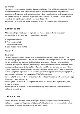 Explanation:
The outputs to the determine budget process are as follows: Cost performance baseline: The cost
performance baseline is an authorized time-phased budget at completion. Project funding
requirements: The project funding requirements are determined from total funding requirements
and periodic funding requirements. Project document updates: The project document updates
consists of risk register, cost estimates and project schedule.
Answer option B is incorrect. Scope baseline is an input to the determine budget process.
QUESTION NO: 302
What forecasting method would your project use if your project customer requires an
autoregressive moving average for performance forecasting?
A. Judgmental methods
B. Time series method
C. Ensemble forecasting
D. Causal/econometric method
Answer: D
Explanation:
The autoregressive moving average is an example of a causal/econometric method for the
forecasting project performance. The casual/econometric forecasting method uses the assumption
that it is possible to identify the underlying factors, which might influence the variable being
forecasted. For example, sales of umbrellas might be associated with weather conditions. If the
causes are understood, projections of the influencing variables can be made and used in the
forecast. Some examples of casual/econometric forecasting method are as follows: Regression
analysis using linear regression or non-linear regression Autoregressive moving average (ARMA)
Autoregressive integrated moving average (ARIMA) Econometrics
Answer option B is incorrect. The time series method relies on the earned value, moving average,
extrapolation, and growth curve.
Answer option A is incorrect. The judgmental methods use intuition, the Delphi method, and
forecast by analogy.
Answer option C is incorrect. The ensemble forecasting is not part of the causal/econometric
method for forecasting.
QUESTION NO: 303
You are the project manager of the GUH project. You are using the critical chain scheduling
method as your approach to project scheduling. What two items can you compare in the critical
chain method to determine if corrective action is appropriate?
 