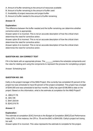A. Amount of buffer remaining to the amount of resources available
B. Amount of buffer remaining to the amount of buffer used
C. Availability of project resources and project buffer
D. Amount of buffer needed to the amount of buffer remaining
Answer: D
Explanation:
The difference between the buffer needed and the buffer remaining can determine whether
corrective action is appropriate.
Answer option C is incorrect. This is not an accurate description of how the critical chain
determines the need for corrective action.
Answer option B is incorrect. This is not an accurate description of how the critical chain
determines the need for corrective action.
Answer option A is incorrect. This is not an accurate description of how the critical chain
determines the need for corrective action.
QUESTION NO: 304 CORRECT TEXT
Fill in the blank with an appropriate phrase. The contains the schedule components and
the rules for relating and using the components to represent the process for completing a project.
Answer: Scheduling tool
QUESTION NO: 305
Cathy is the project manager of the NNQ Project. She currently has completed 45 percent of the
project but was scheduled to have 65 percent of the project completed. This project has a budget
of $344,000 and was scheduled to last four months. Cathy has spent $198,998 to date on the
project. Based on this information, what is the estimate at completion for the NNQ Project?
A. -$98,217.78
B. -$44,198
C. $441,025.64
D. $243,219.78
Answer: C
Explanation:
The estimate at completion (EAC) formula is the Budget at Completion (BAC)/Cost Performance
Index (CPI). In this instance, the CPI is .78 and the BAC is $344,000. Cathy's project isn't doing
too well.
Answer option D is incorrect. This value represents the estimate to complete for the project.
 