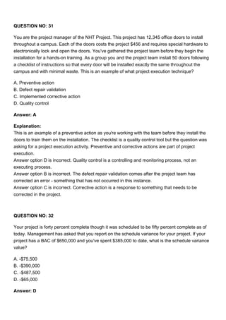 QUESTION NO: 31
You are the project manager of the NHT Project. This project has 12,345 office doors to install
throughout a campus. Each of the doors costs the project $456 and requires special hardware to
electronically lock and open the doors. You've gathered the project team before they begin the
installation for a hands-on training. As a group you and the project team install 50 doors following
a checklist of instructions so that every door will be installed exactly the same throughout the
campus and with minimal waste. This is an example of what project execution technique?
A. Preventive action
B. Defect repair validation
C. Implemented corrective action
D. Quality control
Answer: A
Explanation:
This is an example of a preventive action as you're working with the team before they install the
doors to train them on the installation. The checklist is a quality control tool but the question was
asking for a project execution activity. Preventive and corrective actions are part of project
execution.
Answer option D is incorrect. Quality control is a controlling and monitoring process, not an
executing process.
Answer option B is incorrect. The defect repair validation comes after the project team has
corrected an error - something that has not occurred in this instance.
Answer option C is incorrect. Corrective action is a response to something that needs to be
corrected in the project.
QUESTION NO: 32
Your project is forty percent complete though it was scheduled to be fifty percent complete as of
today. Management has asked that you report on the schedule variance for your project. If your
project has a BAC of $650,000 and you've spent $385,000 to date, what is the schedule variance
value?
A. -$75,500
B. -$390,000
C. -$487,500
D. -$65,000
Answer: D
 