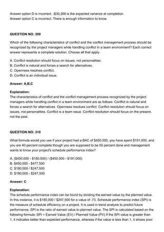 Answer option D is incorrect. -$30,268 is the expected variance at completion.
Answer option C is incorrect. There is enough information to know.
QUESTION NO: 309
Which of the following characteristics of conflict and the conflict management process should be
recognized by the project managers while handling conflict in a team environment? Each correct
answer represents a complete solution. Choose all that apply.
A. Conflict resolution should focus on issues, not personalities.
B. Conflict is natural and forces a search for alternatives.
C. Openness resolves conflict.
D. Conflict is an individual issue.
Answer: A,B,C
Explanation:
The characteristics of conflict and the conflict management process recognized by the project
managers while handling conflict in a team environment are as follows: Conflict is natural and
forces a search for alternatives. Openness resolves conflict. Conflict resolution should focus on
issues, not personalities. Conflict is a team issue. Conflict resolution should focus on the present,
not the past.
QUESTION NO: 310
What formula would you use if your project had a BAC of $450,000, you have spent $191,000, and
you are 40 percent complete though you are supposed to be 55 percent done and management
wants to know your project's schedule performance index?
A. ($450,000 - $180,000) / ($450,000 - $191,000)
B. $450,000 - $477,500
C. $180,000 / $247,500
D. $180,000 - $247,500
Answer: C
Explanation:
The schedule performance index can be found by dividing the earned value by the planned value.
In this instance, it is $180,000 / $247,500 for a value of .73. Schedule performance index (SPI) is
the measure of schedule efficiency on a project. It is used in trend analysis to predict future
performance. SPI is the ratio of earned value to planned value. The SPI is calculated based on the
following formula: SPI = Earned Value (EV) / Planned Value (PV) If the SPI value is greater than
1, it indicates better than expected performance, whereas if the value is less than 1, it shows poor
 