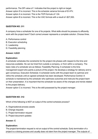 performance. The SPI value of 1 indicates that the project is right on target.
Answer option D is incorrect. This is the schedule variance formula of EV-PV.
Answer option A is incorrect. This is the TCPI formula of 1.04.
Answer option B is incorrect. This is the VAC formula with a result of -$27,500.
QUESTION NO: 311
A company hires a scheduler for one of its projects. What skills should he possess to efficiently
work with the project team? Each correct answer represents a complete solution. Choose three.
A. Performance control
B. Execution scheduling
C. Leadership
D. Feasibility planning
Answer: A,B,D
Explanation:
A scheduler schedules the constraints for the project into phases with respect to the time and
resources available. He can be hired from outside a company, or from within a company. The
basic roles of a scheduler are as follows: Feasibility Planning: A scheduler is the time
management expert who paints a picture of the project. He develops a strategy for delivery and to
gain consensus. Execution Schedule: A scheduler works with the project team to optimize and
refine the schedule until an agreed schedule has been developed. Performance Control: A
schedule is maintained by the scheduler who optimizes outcomes and instructs the project team
on their presentation. It is important that the scheduler be aware of the changes and trends related
to the project delivery.
Answer option C is incorrect. This is the skill possessed by the project manager.
QUESTION NO: 312
Which of the following is NOT an output of the control schedule process?
A. Organizational process assets
B. Change requests
C. Project termination request
D. Project document updates
Answer: C
Explanation:
The project termination request is not an output of the control schedule. Early termination of a
project is a closing process and usually does not stem from the project manager. The outputs of
 
