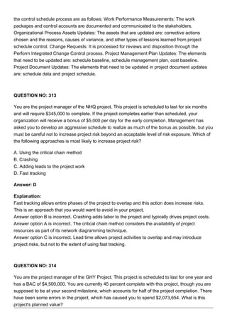 the control schedule process are as follows: Work Performance Measurements: The work
packages and control accounts are documented and communicated to the stakeholders.
Organizational Process Assets Updates: The assets that are updated are: corrective actions
chosen and the reasons, causes of variance, and other types of lessons learned from project
schedule control. Change Requests: It is processed for reviews and disposition through the
Perform Integrated Change Control process. Project Management Plan Updates: The elements
that need to be updated are: schedule baseline, schedule management plan, cost baseline.
Project Document Updates: The elements that need to be updated in project document updates
are: schedule data and project schedule.
QUESTION NO: 313
You are the project manager of the NHQ project. This project is scheduled to last for six months
and will require $345,000 to complete. If the project completes earlier than scheduled, your
organization will receive a bonus of $5,000 per day for the early completion. Management has
asked you to develop an aggressive schedule to realize as much of the bonus as possible, but you
must be careful not to increase project risk beyond an acceptable level of risk exposure. Which of
the following approaches is most likely to increase project risk?
A. Using the critical chain method
B. Crashing
C. Adding leads to the project work
D. Fast tracking
Answer: D
Explanation:
Fast tracking allows entire phases of the project to overlap and this action does increase risks.
This is an approach that you would want to avoid in your project.
Answer option B is incorrect. Crashing adds labor to the project and typically drives project costs.
Answer option A is incorrect. The critical chain method considers the availability of project
resources as part of its network diagramming technique.
Answer option C is incorrect. Lead time allows project activities to overlap and may introduce
project risks, but not to the extent of using fast tracking.
QUESTION NO: 314
You are the project manager of the GHY Project. This project is scheduled to last for one year and
has a BAC of $4,500,000. You are currently 45 percent complete with this project, though you are
supposed to be at your second milestone, which accounts for half of the project completion. There
have been some errors in the project, which has caused you to spend $2,073,654. What is this
project's planned value?
 