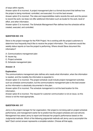 of ways within reports.
Answer option B is incorrect. A project management plan is a formal document that defines how
the project is being monitored, controlled, and executed. It is not the best answer.
Answer option D is incorrect. The roles and responsibilities matrix records the work and the person
to record the work, but does not offer additional information such as locale for the work, level of
effort, and other information.
Answer option C is incorrect. The Schedule Management Plan defines how the schedule will be
created, executed, and controlled.
QUESTION NO: 316
Steve is the project manager for the POK Project. He is working with the project customers to
determine how frequently they'd like to receive the project information. The customers would like
weekly status reports on how the project is performing. Where should Steve document this
information?
A. Communications management plan
B. Issues log
C. Project schedule
D. Schedule management plan
Answer: A
Explanation:
The communications management plan defines who needs what information, when the information
is needed, and the modality the information is expected in.
Answer option C is incorrect. The project schedule could include project management activities
such as schedule communication, but the communications management plan is the best answer
as this information is absolutely documented in this plan.
Answer option D is incorrect. The schedule management is not the best location for this
information.
Answer option B is incorrect. The request for customer communication is not an issue, so this
choice is not the most appropriate.
QUESTION NO: 317
Jenny is the project manager for her organization. Her project is not doing well on project schedule
performance, and management wants her to predict how the project schedule and cost will end.
Management has asked Jenny to report and forecast her project's performance based on the
Judgmental methods. Which of the following judgmental methods will Jenny use to accomplish the
task? Each correct answer represents a complete solution. Choose all that apply.
 