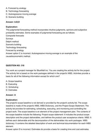 A. Forecast by analogy
B. Technology forecasting
C. Autoregressive moving average
D. Scenario building
Answer: A,B,D
Explanation:
The judgmental forecasting method incorporates intuitive judgments, opinions and subjective
probability estimates. Some examples of judgmental forecasting are as follows:
Composite forecasts
Surveys
Delphi method
Scenario building
Technology forecasting
Forecast by analogy
Answer option C is incorrect. Autoregressive moving average is an example of the
causal/econometric method.
QUESTION NO: 318
You work as a project manager for BlueWell Inc. You are creating the activity list for the project.
The activity list is based on the work packages defined in the project's WBS. Activities provide a
basis for all of the following information except for which one?
A. Scope baseline
B. Executing
C. Scheduling
D. Estimates
Answer: A
Explanation:
The project's scope baseline is not derived or provided by the project's activity list. The scope
baseline is made of the project's WBS, WBS Dictionary, and the Project Scope Statement. The
activity list provides for estimating, scheduling, executing, and monitoring and controlling the
project work. The scope baseline is an element of the project management plan. The contents of
the scope baseline include the following: Project scope statement: It includes the product scope
description and the project deliverables, and defines the product user acceptance criteria. WBS: It
defines each deliverable and the decomposition of the deliverables into work packages. WBS
dictionary: It contains the detailed description of work and technical documentation for each WBS
element.
Answer option D is incorrect. Estimates do provide a basis for creating time and cost estimates.
 