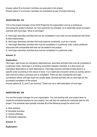 Answer option B is incorrect. Activities are executed in the project.
Answer option C is incorrect. Activities are scheduled as part of project planning.
QUESTION NO: 319
Tom is the project manager of the GHQ Project for his organization and he is working on
recovering the project schedule. As Tom examines his schedule, he is especially aware of project
activities with hard logic. What is hard logic?
A. Hard logic describes activities that can be completed in any order but are positioned with finish-
to-start relationships.
B. Hard logic describes activities that have external constraints, such as a vendor.
C. Hard logic describes activities that must be completed in a particular order unless additional
resources with comparable skill sets can be added to the project.
D. Hard logic describes activities that must be completed in a particular order.
Answer: D
Explanation:
Hard logic, also known as mandatory dependencies, describes activities that must be completed in
a particular order. Hard logic is a binding connection between activities. It is also known as
mandatory dependency or hard dependency. Hard logic requires activities to take place in a
specific order according to the nature of work. It is a well-built connection where an activity cannot
start until and unless a previous one is completed. There are also substantial hard logic
connections where soft logic does not usually apply. Several activities rely on hard logic for the
successful completion of the project.
Answer options B, A, and C are incorrect. These are not a valid description of hard logic.
QUESTION NO: 320
You are the project manager for your organization. You are working with your project team to
create the schedule baseline for your project. You will also be creating the schedule data for this
project. The schedule data typically includes all of the following except for which one?
A. Risk activities
B. Schedule activities
C. Activity attributes
D. Schedule milestones
Answer: A
Explanation:
 