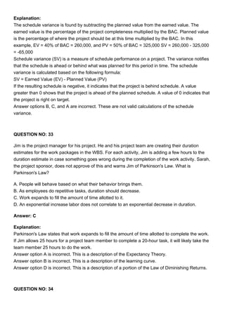 Explanation:
The schedule variance is found by subtracting the planned value from the earned value. The
earned value is the percentage of the project completeness multiplied by the BAC. Planned value
is the percentage of where the project should be at this time multiplied by the BAC. In this
example, EV = 40% of BAC = 260,000, and PV = 50% of BAC = 325,000 SV = 260,000 - 325,000
= -65,000
Schedule variance (SV) is a measure of schedule performance on a project. The variance notifies
that the schedule is ahead or behind what was planned for this period in time. The schedule
variance is calculated based on the following formula:
SV = Earned Value (EV) - Planned Value (PV)
If the resulting schedule is negative, it indicates that the project is behind schedule. A value
greater than 0 shows that the project is ahead of the planned schedule. A value of 0 indicates that
the project is right on target.
Answer options B, C, and A are incorrect. These are not valid calculations of the schedule
variance.
QUESTION NO: 33
Jim is the project manager for his project. He and his project team are creating their duration
estimates for the work packages in the WBS. For each activity, Jim is adding a few hours to the
duration estimate in case something goes wrong during the completion of the work activity. Sarah,
the project sponsor, does not approve of this and warns Jim of Parkinson's Law. What is
Parkinson's Law?
A. People will behave based on what their behavior brings them.
B. As employees do repetitive tasks, duration should decrease.
C. Work expands to fill the amount of time allotted to it.
D. An exponential increase labor does not correlate to an exponential decrease in duration.
Answer: C
Explanation:
Parkinson's Law states that work expands to fill the amount of time allotted to complete the work.
If Jim allows 25 hours for a project team member to complete a 20-hour task, it will likely take the
team member 25 hours to do the work.
Answer option A is incorrect. This is a description of the Expectancy Theory.
Answer option B is incorrect. This is a description of the learning curve.
Answer option D is incorrect. This is a description of a portion of the Law of Diminishing Returns.
QUESTION NO: 34
 