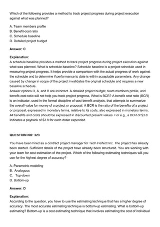 Which of the following provides a method to track project progress during project execution
against what was planned?
A. Team members profile
B. Benefit-cost ratio
C. Schedule baseline
D. Detailed project budget
Answer: C
Explanation:
A schedule baseline provides a method to track project progress during project execution against
what was planned. What is schedule baseline? Schedule baseline is a project schedule used in
measuring project progress. It helps provide a comparison with the actual progress of work against
the schedule and to determine if performance to date is within acceptable parameters. Any change
caused by change in scope of the project invalidates the original schedule and requires a new
baseline schedule.
Answer options D, A, and B are incorrect. A detailed project budget, team members profile, and
benefit-cost ratio will not help you track project progress. What is BCR? A benefit-cost ratio (BCR)
is an indicator, used in the formal discipline of cost-benefit analysis, that attempts to summarize
the overall value for money of a project or proposal. A BCR is the ratio of the benefits of a project
or proposal, expressed in monetary terms, relative to its costs, also expressed in monetary terms.
All benefits and costs should be expressed in discounted present values. For e.g., a BCR of $3.8
indicates a payback of $3.8 for each dollar expended.
QUESTION NO: 323
You have been hired as a contract project manager for Tech Perfect Inc. The project has already
been started. Sufficient details of the project have already been structured. You are working with
your team for cost estimation of the project. Which of the following estimating techniques will you
use for the highest degree of accuracy?
A. Parametric modeling
B. Analogous
C. Top-down
D. Bottom-up
Answer: D
Explanation:
According to the question, you have to use the estimating technique that has a higher degree of
accuracy. The most accurate estimating technique is bottom-up estimating. What is bottom-up
estimating? Bottom-up is a cost estimating technique that involves estimating the cost of individual
 