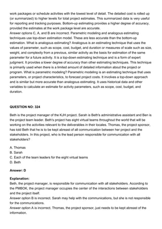 work packages or schedule activities with the lowest level of detail. The detailed cost is rolled up
(or summarized) to higher levels for total project estimates. This summarized data is very useful
for reporting and tracking purposes. Bottom-up estimating provides a higher degree of accuracy,
provided the estimates at the work package level are accurate.
Answer options C, A, and B are incorrect. Parametric modeling and analogous estimating
techniques use top-down estimation model. These are less accurate than the bottom-up
estimation. What is analogous estimating? Analogous is an estimating technique that uses the
values of parameter, such as scope, cost, budget, and duration or measures of scale such as size,
weight, and complexity from a previous, similar activity as the basis for estimation of the same
parameter for a future activity. It is a top-down estimating technique and is a form of expert
judgment. It provides a lower degree of accuracy than other estimating techniques. This technique
is primarily used when there is a limited amount of detailed information about the project or
program. What is parametric modeling? Parametric modeling is an estimating technique that uses
parameters, or project characteristics, to forecast project costs. It involves a top-down approach
and is similar but more accurate than analogous estimating. It uses historical data and other
variables to calculate an estimate for activity parameters, such as scope, cost, budget, and
duration.
QUESTION NO: 324
Beth is the project manager of the KJH project. Sarah is Beth's administrative assistant and Ben is
the project team leader. Beth's project has eight virtual teams throughout the world that will be
working on the activities relevant to the deliverables in their locales. Thomas, the project sponsor,
has told Beth that he is to be kept abreast of all communication between her project and the
stakeholders. In this project, who is the lead person responsible for communication with all
stakeholders?
A. Thomas
B. Sarah
C. Each of the team leaders for the eight virtual teams
D. Beth
Answer: D
Explanation:
Beth, the project manager, is responsible for communication with all stakeholders. According to
the PMBOK, the project manager occupies the center of the interactions between stakeholders
and the project itself.
Answer option B is incorrect. Sarah may help with the communications, but she is not responsible
for the communications.
Answer option A is incorrect. Thomas, the project sponsor, just needs to be kept abreast of the
information.
 