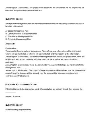 Answer option C is incorrect. The project team leaders for the virtual sites are not responsible for
communicating with the project stakeholders.
QUESTION NO: 325
What project management plan will document the time frame and frequency for the distribution of
required information?
A. Scope Management Plan
B. Communications Management Plan
C. Stakeholder Management Plan
D. Schedule Management Plan
Answer: B
Explanation:
The project's Communications Management Plan defines what information will be distributed,
when it will be distributed, to whom it will be distributed, and the modality of the information.
Answer option D is incorrect. The Schedule Management Plan defines the project work, when the
project work will happen, resource utilization, and how the schedule will be monitored and
controlled.
Answer option C is incorrect. There is a stakeholder management strategy, but not a Stakeholder
Management Plan.
Answer option A is incorrect. The project's Scope Management Plan defines how the scope will be
created, how the changes will be allowed, how the scope will be executed, monitored and
controlled, and finally closed.
QUESTION NO: 326 CORRECT TEXT
Fill in the blank with the appropriate word. When activities are logically linked, they become the .
Answer: Schedule.
QUESTION NO: 327
Examine the figure given below.
 