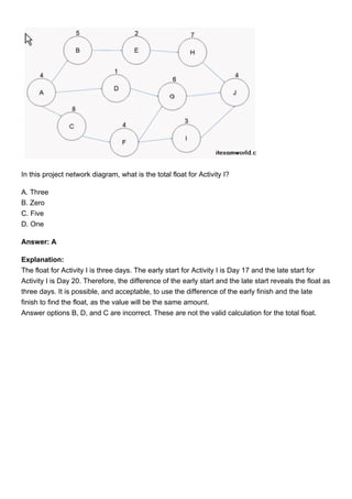 In this project network diagram, what is the total float for Activity I?
A. Three
B. Zero
C. Five
D. One
Answer: A
Explanation:
The float for Activity I is three days. The early start for Activity I is Day 17 and the late start for
Activity I is Day 20. Therefore, the difference of the early start and the late start reveals the float as
three days. It is possible, and acceptable, to use the difference of the early finish and the late
finish to find the float, as the value will be the same amount.
Answer options B, D, and C are incorrect. These are not the valid calculation for the total float.
 