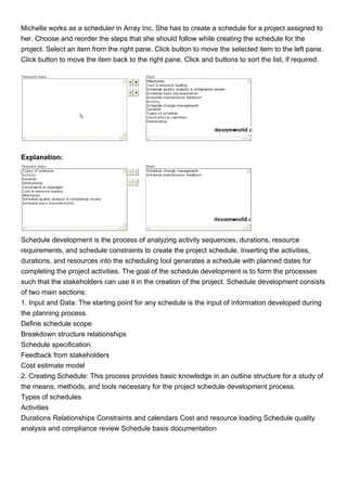 Michelle works as a scheduler in Array Inc. She has to create a schedule for a project assigned to
her. Choose and reorder the steps that she should follow while creating the schedule for the
project. Select an item from the right pane. Click button to move the selected item to the left pane.
Click button to move the item back to the right pane. Click and buttons to sort the list, if required.
Explanation:
Schedule development is the process of analyzing activity sequences, durations, resource
requirements, and schedule constraints to create the project schedule. Inserting the activities,
durations, and resources into the scheduling tool generates a schedule with planned dates for
completing the project activities. The goal of the schedule development is to form the processes
such that the stakeholders can use it in the creation of the project. Schedule development consists
of two main sections:
1. Input and Data: The starting point for any schedule is the input of information developed during
the planning process.
Define schedule scope
Breakdown structure relationships
Schedule specification
Feedback from stakeholders
Cost estimate model
2. Creating Schedule: This process provides basic knowledge in an outline structure for a study of
the means, methods, and tools necessary for the project schedule development process.
Types of schedules
Activities
Durations Relationships Constraints and calendars Cost and resource loading Schedule quality
analysis and compliance review Schedule basis documentation
 