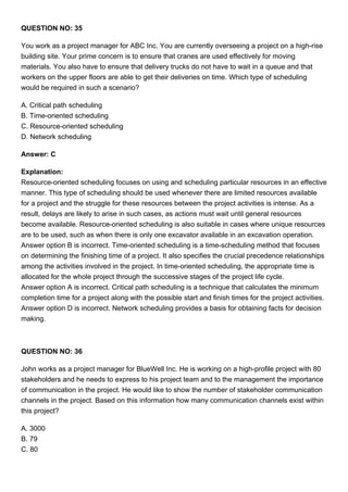 QUESTION NO: 35
You work as a project manager for ABC Inc. You are currently overseeing a project on a high-rise
building site. Your prime concern is to ensure that cranes are used effectively for moving
materials. You also have to ensure that delivery trucks do not have to wait in a queue and that
workers on the upper floors are able to get their deliveries on time. Which type of scheduling
would be required in such a scenario?
A. Critical path scheduling
B. Time-oriented scheduling
C. Resource-oriented scheduling
D. Network scheduling
Answer: C
Explanation:
Resource-oriented scheduling focuses on using and scheduling particular resources in an effective
manner. This type of scheduling should be used whenever there are limited resources available
for a project and the struggle for these resources between the project activities is intense. As a
result, delays are likely to arise in such cases, as actions must wait until general resources
become available. Resource-oriented scheduling is also suitable in cases where unique resources
are to be used, such as when there is only one excavator available in an excavation operation.
Answer option B is incorrect. Time-oriented scheduling is a time-scheduling method that focuses
on determining the finishing time of a project. It also specifies the crucial precedence relationships
among the activities involved in the project. In time-oriented scheduling, the appropriate time is
allocated for the whole project through the successive stages of the project life cycle.
Answer option A is incorrect. Critical path scheduling is a technique that calculates the minimum
completion time for a project along with the possible start and finish times for the project activities.
Answer option D is incorrect. Network scheduling provides a basis for obtaining facts for decision
making.
QUESTION NO: 36
John works as a project manager for BlueWell Inc. He is working on a high-profile project with 80
stakeholders and he needs to express to his project team and to the management the importance
of communication in the project. He would like to show the number of stakeholder communication
channels in the project. Based on this information how many communication channels exist within
this project?
A. 3000
B. 79
C. 80
 