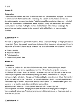 D. 3160
Answer: D
Explanation:
Communication channels are paths of communication with stakeholders in a project. The number
of communication channels shows the complexity of a project's communication and can be
derived through the formula shown below: Total Number of Communication Channels = n (n-1)/2
where, n is the number of stakeholders. Hence, a project having five stakeholders will have ten
communication channels. Putting the number of stakeholders in the formula we can get the
required communication channel for the project. It is (80 x 79)/2 for 3,160 communication
channels.
QUESTION NO: 37
You work as a project manager for BlueWell Inc. There have been changes to the project scope in
your project. These changes will cause the project schedule to change as well, so you will need to
update the schedule and the schedule baseline. The schedule baseline is a component of what?
A. Project calendar
B. Project constraints
C. Project objectives
D. Project management plan
Answer: D
Explanation:
The schedule baseline is a required component of the project management plan. Project
management plan is a formal, agreed document that defines how the project is executed,
monitored and controlled. It may be summary or detailed and may be composed of one or more
subsidiary management plans and other planning documents. The objective of a project
management plan is to define the approach to be used by the project team to deliver the intended
project management scope of the project. The project manager creates the project management
plan with the inputs from the project team and key stakeholders. The plan should be agreed and
approved by at least the project team and its key stakeholders.
Answer option C is incorrect. The schedule baseline is not a project objective.
Answer option A is incorrect. The project calendar defines when the project will take place.
Answer option B is incorrect. Project constraints are restrictions imposed on the project, such as
time, cost, and scope.
QUESTION NO: 38
 
