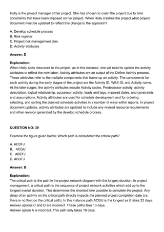 Holly is the project manager of her project. She has chosen to crash the project due to time
constraints that have been imposed on her project. When Holly crashes the project what project
document must be updated to reflect this change to the approach?
A. Develop schedule process
B. Risk register
C. Project risk management plan
D. Activity attributes
Answer: D
Explanation:
When Holly adds resources to the project, as in this instance, she will need to update the activity
attributes to reflect the new labor. Activity attributes are an output of the Define Activity process.
These attributes refer to the multiple components that frame up an activity. The components for
each activity during the early stages of the project are the Activity ID, WBS ID, and Activity name.
At the later stages, the activity attributes include Activity codes, Predecessor activity, activity
description, logical relationship, successor activity, leads and lags, imposed dates, and constraints
and assumptions. Activity attributes are used for schedule development and for ordering,
selecting, and sorting the planned schedule activities in a number of ways within reports. In project
document updates, activity attributes are updated to include any revised resource requirements
and other revision generated by the develop schedule process.
QUESTION NO: 39
Examine the figure given below: Which path is considered the critical path?
A. ACDFJ
B. ACGIJ
C. ABEFJ
D. ABDFJ
Answer: B
Explanation:
The critical path is the path in the project network diagram with the longest duration. In project
management, a critical path is the sequence of project network activities which add up to the
longest overall duration. This determines the shortest time possible to complete the project. Any
delay of an activity on the critical path directly impacts the planned project completion date (i.e.
there is no float on the critical path). In this instance path ACGIJ is the longest as it takes 23 days.
Answer options C and D are incorrect. These paths take 13 days.
Answer option A is incorrect. This path only takes 19 days.
 