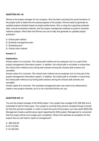 QUESTION NO: 40
Winnie is the project manager for her company. She has been recording the actual durations of
the project work to determine the actual progress of her project. Winnie needs to generate an
updated project schedule based on project performance. She is using the supporting schedule
data, manual scheduling methods, and her project management software to perform schedule
network analysis. What other tool Winnie can use to help and generate an updated project
schedule?
A. Critical path method
B. Schedule management plan
C. Scheduling tool
D. Critical chain method
Answer: C
Explanation:
Answer option A is incorrect. The critical path method can be analyzed, but it is a part of the
project management information system. In addition, the critical path is not better or worse than
the critical chain method so by having both answers among the choices both answers are
cancelled.
Answer option D is incorrect. The critical chain method can be analyzed, but it is the part of the
project management information system. In addition, the critical path is not better or worse than
the critical path method so by having both answers among the choices both answers are
cancelled.
Answer option B is incorrect. The schedule management plan may need to be referenced to
create a new project schedule, but it is not a tool that Winnie can use.
QUESTION NO: 41
You are the project manager of the NHQ project. Your project has a budget of $1,258,456 and is
scheduled to last for three years. Your project is currently forty percent complete though it should
be forty-five percent complete. In order to reach this point of the project, you have spent $525,000.
Management needs a performance report regarding the NHQ project. Management is concerned
that this project will be over budget upon completion. What is the estimate at completion for this
project that you will need to report to management?
A. -$62,922.80
B. $1,312,504
C. $1,525,000
 
