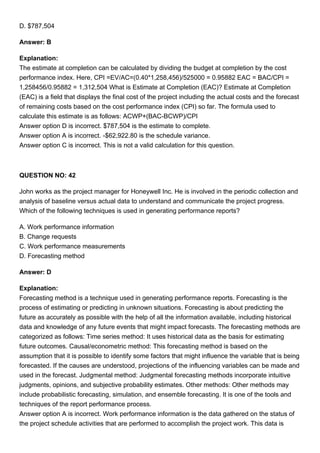 D. $787,504
Answer: B
Explanation:
The estimate at completion can be calculated by dividing the budget at completion by the cost
performance index. Here, CPI =EV/AC=(0.40*1,258,456)/525000 = 0.95882 EAC = BAC/CPI =
1,258456/0.95882 = 1,312,504 What is Estimate at Completion (EAC)? Estimate at Completion
(EAC) is a field that displays the final cost of the project including the actual costs and the forecast
of remaining costs based on the cost performance index (CPI) so far. The formula used to
calculate this estimate is as follows: ACWP+(BAC-BCWP)/CPI
Answer option D is incorrect. $787,504 is the estimate to complete.
Answer option A is incorrect. -$62,922.80 is the schedule variance.
Answer option C is incorrect. This is not a valid calculation for this question.
QUESTION NO: 42
John works as the project manager for Honeywell Inc. He is involved in the periodic collection and
analysis of baseline versus actual data to understand and communicate the project progress.
Which of the following techniques is used in generating performance reports?
A. Work performance information
B. Change requests
C. Work performance measurements
D. Forecasting method
Answer: D
Explanation:
Forecasting method is a technique used in generating performance reports. Forecasting is the
process of estimating or predicting in unknown situations. Forecasting is about predicting the
future as accurately as possible with the help of all the information available, including historical
data and knowledge of any future events that might impact forecasts. The forecasting methods are
categorized as follows: Time series method: It uses historical data as the basis for estimating
future outcomes. Causal/econometric method: This forecasting method is based on the
assumption that it is possible to identify some factors that might influence the variable that is being
forecasted. If the causes are understood, projections of the influencing variables can be made and
used in the forecast. Judgmental method: Judgmental forecasting methods incorporate intuitive
judgments, opinions, and subjective probability estimates. Other methods: Other methods may
include probabilistic forecasting, simulation, and ensemble forecasting. It is one of the tools and
techniques of the report performance process.
Answer option A is incorrect. Work performance information is the data gathered on the status of
the project schedule activities that are performed to accomplish the project work. This data is
 